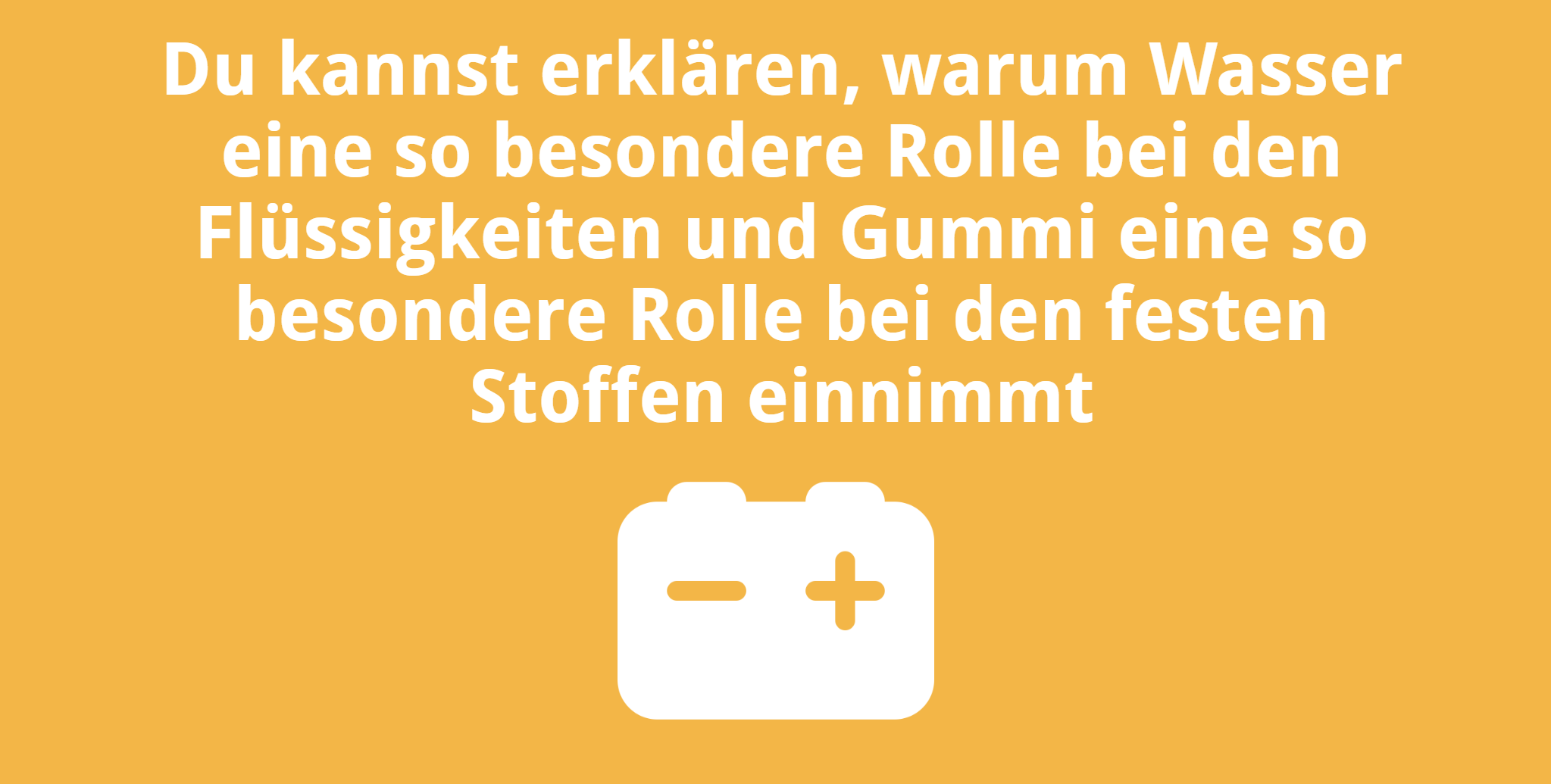 Du kannst erklären, warum Wasser eine so besondere Rolle bei den Flüssigkeiten und Gummi eine so besondere Rolle bei den festen Stoffen einnimmt